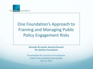 One Foundation’s Approach to
Framing and Managing Public
Policy Engagement Risks
Kenneth W. Austin, General Counsel
The Wallace Foundation
Presentation for Council on Foundations
Public Policy Breakfast Roundtable
April 13, 2018
 