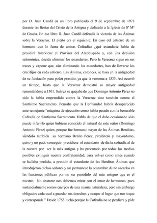 por D. Juan Candil en un libro publicado el 9 de septiembre de 1973
durante las fiestas del Cristo de la Antigua y dedicado a la Iglesia de Sª Mª
de Gracia. En ese libro D. Juan Candil defendía la victoria de las Ánimas
sobre la Veracruz. El pleito era el siguiente: En caso del entierro de un
hermano que lo fuera de ambas Cofradías ¿qué estandarte había de
presidir? Interviene el Provisor del Arzobispado y, con una decisión
salomónica, decide eliminar los estandartes. Pero la Veracruz sigue en sus
treces y expone que, aún eliminando los estandartes, han de llevarse los
crucifijos en cada entierro. Las Ánimas, entonces, se basa en la antigüedad
de su fundación para poder presidir, ya que la remonta a 1533. Así ocurrió
un tiempo, hasta que la Veracruz demostró su mayor antigüedad
remontándose a 1501. Suárez se quejaba de que Domingo Antonio Pérez no
sólo la había emprendido contra la Veracruz sino también contra el
Santísimo Sacramento. Pensaba que la Hermandad habría desaparecido
ante semejante “máquina de ejecución como había pasado con la benerable
Cofradía de Santísimo Sacramento. Habla de que el daño ocasionado sólo
puede inferirlo quien hubiese conocido el natural de este señor (Domingo
Antonio Pérez) quien, porque fue hermano mayor de las Ánimas Benditas,
siéndolo también su hermano Benito Pérez, presbítero y mayordomo,
quiso y no pudo conseguir presidiese el estandarte de dicha cofradía al de
la nuestra por ser la más antigua y ha procurado por todos los medios
posibles extinguir nuestra confraternidad, para volver como antes cuando
se hallaba perdida, a presidir el estandarte de las Benditas Ánimas que
introdujeron dichos señores y así permanece la costumbre de no sacarlos en
las funciones públicas por no ser presidido del más antiguo que es el
nuestro. No obstante nos debemos mirar con el amor de hermanos, pues
sustancialmente somos cuerpos de una misma naturaleza, pero sin embargo
obligados cada cual a guardar sus derechos y ocupar el lugar que nos toque
y corresponda.” Desde 1763 luchó porque la Cofradía no se perdiera y pide
 
