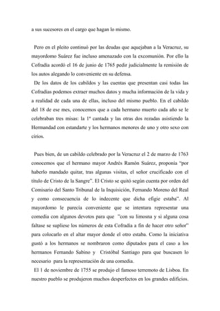 a sus sucesores en el cargo que hagan lo mismo.
Pero en el pleito continuó por las deudas que aquejaban a la Veracruz, su
mayordomo Suárez fue incluso amenazado con la excomunión. Por ello la
Cofradía acordó el 16 de junio de 1765 pedir judicialmente la remisión de
los autos alegando lo conveniente en su defensa.
De los datos de los cabildos y las cuentas que presentan casi todas las
Cofradías podemos extraer muchos datos y mucha información de la vida y
a realidad de cada una de ellas, incluso del mismo pueblo. En el cabildo
del 18 de ese mes, conocemos que a cada hermano muerto cada año se le
celebraban tres misas: la 1ª cantada y las otras dos rezadas asistiendo la
Hermandad con estandarte y los hermanos menores de uno y otro sexo con
cirios.
Pues bien, de un cabildo celebrado por la Veracruz el 2 de marzo de 1763
conocemos que el hermano mayor Andrés Ramón Suárez, proponía “por
haberlo mandado quitar, tras algunas visitas, el señor crucificado con el
título de Cristo de la Sangre”. El Cristo se quitó según cuenta por orden del
Comisario del Santo Tribunal de la Inquisición, Fernando Moreno del Real
y como consecuencia de lo indecente que dicha efigie estaba”. Al
mayordomo le parecía conveniente que se intentara representar una
comedia con algunos devotos para que ”con su limosna y si alguna cosa
faltase se supliese los números de esta Cofradía a fin de hacer otro señor”
para colocarlo en el altar mayor donde el otro estaba. Como la iniciativa
gustó a los hermanos se nombraron como diputados para el caso a los
hermanos Fernando Sabino y Cristóbal Santiago para que buscasen lo
necesario para la representación de una comedia.
El 1 de noviembre de 1755 se produjo el famoso terremoto de Lisboa. En
nuestro pueblo se produjeron muchos desperfectos en los grandes edificios.
 