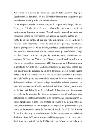 Así ocurrió en el castillo de Fatetar, en la ermita de la Veracruz o la propia
Iglesia santa Mª de Gracia. En esta última los daños fueron tan grandes que
se declaró en ruinas y hubo que cerrarla al culto.
Poco después, siendo cura más antiguo de la parroquia Diego Nicolás
Ferrete, la Cofradía de la Veracruz ofrecía la ermita para el culto en
sustitución de la propia parroquia. “Tras el grande y general terremoto que
en nuestra España se experimentó para castigo de nuestras culpas, el 1-11-
1755, día de los santos, el que esta villa experimentó en sus edificios y
casas con más vehemencia que se ha oído en otros pueblos, en particular
nuestra parroquia de Sª Mª de Gracia, quedando quasi arruinada tanto que
fue necesario determinarse por los señores curas y beneficiados (Diego
Nicolás Ferrete, cura más antiguo, D. Josef de Salas, beneficiado más
antiguo y D. Francisco Visiera, cura 2º) que a causa de poderse celebrar en
ella los divinos oficios se trasladase el S. Sacramento de la Parroquia hasta
la ermita del S. Cristo en el Castillo, extramuros de esta villa, interin que
está nuestra capilla reparada de un leve detrimento que al mismo tiempo
padeció de dicho terremoto “. Así que se decidió trasladar el Santísimo
hasta el Castillo y una vez reparada la Veracruz, los curas lo trasladaron a
dicha ermita debido “al mucho trabajo que dichos señores padecían de
subir a la altura de este Castillo a celebrar los divinos oficios” y no era sólo
por lo áspero de la huella, es decir del suelo del camino, sino también por
lo crudo de la estación del tiempo, juntamente con el quebranto para
administrar los Santos Sacramentos a los enfermos. Así lo agradecieron los
curas, beneficiados y clero. Ese traslado se realizó el 13 de diciembre de
1755, colocándolo en su altar mayor, en un sagrario antiguo que era al que
servía en la parroquia antes del hacerse el retablo de Nª Sª del Rosario.
Todos los oficios y la administración de los sacramentos se realizaban
desde ese día en la Veracruz, menos el viático, que para ello se conservó el
Santísimo en la actual capilla del Sagrario por haberse reconocido y no
 
