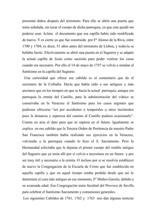 presentar daños después del terremoto. Para ello se abrió una puerta que
tenía señalada, sin tocar el cuerpo de dicha parroquia, ya que esta quedó sin
poderse usar. Aclara el documento que esa capilla había sido reedificada
de nuevo. Y es cierto ya que fue construida por Fº Alonso de la Riva, entre
1700 y 1704, es decir, 51 años antes del terremoto de Lisboa, y todavía se
hallaba fuerte. Efectivamente se abrió una puerta en el Sagrario y se adaptó
la actual capilla de Jesús como sacristía para poder vestirse los curas
cuando era necesario. Por ello el 14 de mayo de 1757 se volvía a instalar el
Santísimo en la capilla del Sagrario.
Una curiosidad que ofrece ese cabildo es el comentario que da el
secretario de la Cofradía. Decía que había oído a sus antiguos y más
ancianos que en los tiempos en que se hacía la actual parroquia, aunque era
parroquia la ermita del Castillo, para la administración del viático se
conservaba en la Veracruz el Santísimo para los casos urgentes que
pudiesen ofrecerse “así por accidentes o temporales u otros incómodos
pues la distancia y aspereza del camino al Castillo pudiera ocasionarlo”.
Consta en acta el dato para que se supiera en el futuro. Igualmente se
explica en ese cabildo que la Tercera Orden de Penitencia de nuestro Padre
San Francisco también había realizado sus ejercicios en la Veracruz,
volviendo a la parroquia cuando lo hizo el S. Sacramento. Pero la
Hermandad solicitaba que le dejaran el primer cuerpo del retablo antiguo
del Sagrario que ya tenía allí por si volvía a necesitase en un futuro y por
ser muy útil y necesario a la ermita. O incluso por si se resolvía establecer
de nuevo la Congregación de la Escuela de Cristo que fue establecida en
aquella capilla y que en aquel tiempo estaba perdida desde que así lo
determinó el cura más antiguo en ese momento, Fº Muños Garzón, debido a
su avanzada edad. Esa Congregación tenía facultad del Provisor de Sevilla
para celebrar el Santísimo Sacramento y comuniones generales.
Los siguientes Cabildos de 1761, 1762 y 1763 nos dan algunas noticias
 