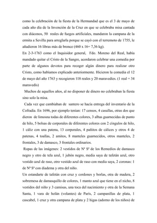 como la celebración de la fiesta de la Hermandad que es el 3 de mayo de
cada año día de la Invención de la Cruz en que se celebraba misa cantada
con diáconos, 50 reales de fuegos artificiales, mandaron la campana de la
ermita a Sevilla para arreglarla porque se cayó con el terremoto de 1755, le
añadieron 16 libras más de bronce (460 x 16= 7,36 kg).
En 2-3-1763 como el Inquisidor general, Fdo. Moreno del Real, había
mandado quitar el Cristo de la Sangre, acordaron celebrar una comedia por
parte de algunos devotos para recoger algún dinero para realizar otro
Cristo, como habíamos explicado anteriormente. Hicieron la comedia el 12
de mayo del año 1763 y recogieron 118 reales y 20 maravedíes. (1 real = 34
maravedís)
Muchos de aquellos años, al no disponer de dinero no celebraban la fiesta
sino solo la misa.
Cada vez que cambiaban de santero se hacía entrega del inventario de la
Cofradía. En 1696, por ejemplo tenían: 17 censos, 4 casullas, otras dos que
dieron de limosna todas de diferentes colores, 3 albas guarnecidas de punto
de hilo, 5 bolsas de corporales de diferentes colores con 2 cíngulos de hilo,
1 cáliz con una patena, 13 corporales, 4 pañitos de cálices y otros 4 de
patenas, 4 toallas, 2 amitos, 8 manteles guarnecidos, otros manteles, 2
frontales, 3 de damasco, 3 frontales ordinarios.
Ropas de las imágenes: 2 vestidos de Nª Sª de los Remedios de damasco
negro y otro de tela azul, 1 jubón negro, media saya de tafetán azul, otro
vestido azul de raso, otro vestido azul de raso con media saya, 2 coronas: 1
de Nª Sª con diadema y otra del niño.
Un estandarte de tafetán con cruz y cordones y borlas, otra de madera, 2
sobremesa de damasquillo de colores, 1 manto azul que tiene en el nicho, 8
vestidos del niño y 3 camisas, una toca del nacimiento y otra de la Semana
Santa, 1 vara de holán (volantes) de París, 2 campanillas de plata, 1
cascabel, 1 cruz y otra campana de plata y 2 higas (adorno de los niños) de
 