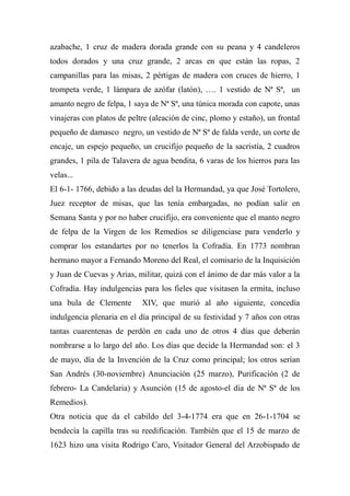 azabache, 1 cruz de madera dorada grande con su peana y 4 candeleros
todos dorados y una cruz grande, 2 arcas en que están las ropas, 2
campanillas para las misas, 2 pértigas de madera con cruces de hierro, 1
trompeta verde, 1 lámpara de azófar (latón), …. 1 vestido de Nª Sª, un
amanto negro de felpa, 1 saya de Nª Sª, una túnica morada con capote, unas
vinajeras con platos de peltre (aleación de cinc, plomo y estaño), un frontal
pequeño de damasco negro, un vestido de Nª Sª de falda verde, un corte de
encaje, un espejo pequeño, un crucifijo pequeño de la sacristía, 2 cuadros
grandes, 1 pila de Talavera de agua bendita, 6 varas de los hierros para las
velas...
El 6-1- 1766, debido a las deudas del la Hermandad, ya que José Tortolero,
Juez receptor de misas, que las tenía embargadas, no podían salir en
Semana Santa y por no haber crucifijo, era conveniente que el manto negro
de felpa de la Virgen de los Remedios se diligenciase para venderlo y
comprar los estandartes por no tenerlos la Cofradía. En 1773 nombran
hermano mayor a Fernando Moreno del Real, el comisario de la Inquisición
y Juan de Cuevas y Arias, militar, quizá con el ánimo de dar más valor a la
Cofradía. Hay indulgencias para los fieles que visitasen la ermita, incluso
una bula de Clemente XIV, que murió al año siguiente, concedía
indulgencia plenaria en el día principal de su festividad y 7 años con otras
tantas cuarentenas de perdón en cada uno de otros 4 días que deberán
nombrarse a lo largo del año. Los días que decide la Hermandad son: el 3
de mayo, día de la Invención de la Cruz como principal; los otros serían
San Andrés (30-noviembre) Anunciación (25 marzo), Purificación (2 de
febrero- La Candelaria) y Asunción (15 de agosto-el día de Nª Sª de los
Remedios).
Otra noticia que da el cabildo del 3-4-1774 era que en 26-1-1704 se
bendecía la capilla tras su reedificación. También que el 15 de marzo de
1623 hizo una visita Rodrigo Caro, Visitador General del Arzobispado de
 