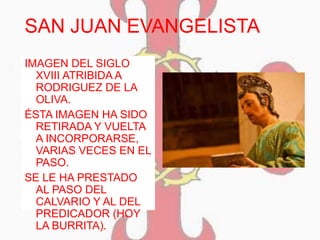 SAN JUAN EVANGELISTA
IMAGEN DEL SIGLO
XVIII ATRIBIDA A
RODRIGUEZ DE LA
OLIVA.
ÉSTA IMAGEN HA SIDO
RETIRADA Y VUELTA
A INCORPORARSE,
VARIAS VECES EN EL
PASO.
SE LE HA PRESTADO
AL PASO DEL
CALVARIO Y AL DEL
PREDICADOR (HOY
LA BURRITA).
 