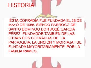 HISTORIA
 ÉSTA COFRADÍA FUE FUNDADA EL 28 DE
MAYO DE 1955. SIENDO PARROCO DE
SANTO DOMINGO DON JOSÉ GARCIA
PÉREZ, FUNDADOR TAMBIÉN DE LAS
OTRAS DOS COFRADIAS DE LA
PARROQUIA. LA UNCIÓN Y MORTAJA FUE
FUNDADA MAYORITARIAMENTE POR LA
FAMILIA RAMOS.
 