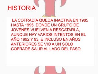 HISTORIA
 LA COFRADÍA QUEDA INACTIVA EN 1985
HASTA 1995, DONDE UN GRUPO DE
JOVENES VUELVEN A RESCATARLA,
AUNQUE HAY VARIOS INTENTOS EN EL
AÑO 1992 Y 93, E INCLUSO EN AÑOS
ANTERIORES SE VIO A UN SOLO
COFRADE SALIR AL LADO DEL PASO.
 