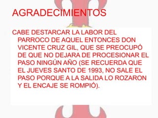 AGRADECIMIENTOS
CABE DESTARCAR LA LABOR DEL
PARROCO DE AQUEL ENTONCES DON
VICENTE CRUZ GIL, QUE SE PREOCUPÓ
DE QUE NO DEJARA DE PROCESIONAR EL
PASO NINGÚN AÑO (SE RECUERDA QUE
EL JUEVES SANTO DE 1993, NO SALE EL
PASO PORQUE A LA SALIDA LO ROZARON
Y EL ENCAJE SE ROMPIÓ).
 