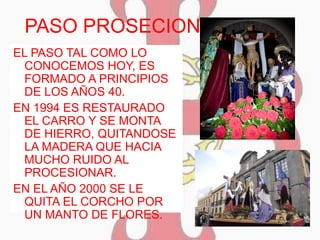 PASO PROSECIONAL
EL PASO TAL COMO LO
CONOCEMOS HOY, ES
FORMADO A PRINCIPIOS
DE LOS AÑOS 40.
EN 1994 ES RESTAURADO
EL CARRO Y SE MONTA
DE HIERRO, QUITANDOSE
LA MADERA QUE HACIA
MUCHO RUIDO AL
PROCESIONAR.
EN EL AÑO 2000 SE LE
QUITA EL CORCHO POR
UN MANTO DE FLORES.
 