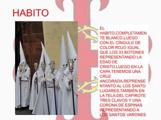 HABITO
EL
HABITO,COMPLETAMEN
TE BLANCO,LUEGO
CON EL CÍNGULO DE
COLOR ROJO IGUAL
QUE LOS 33 BOTONES
REPRESENTANDO LA
EDAD DE
CRISTO,LUEGO EN LA
CAPA TENEMOS UNA
CRUZ
ANCORADA,REPRENSE
NTANTO AL LOS SANTO
LUGARES,TAMBIÉN EN
LA TELA DEL CAPIROTE
TRES CLAVOS Y UNA
CORONA DE ESPINAS
REPRESENTANDO A
LOS SANTOS VARONES
 