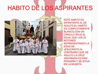 HABITO DE LOS ASPIRANTES
ESTE HABITO ES
DIFENTENTE AL DE
ADULTO,EL HABITO
ES COMPLETAMENTE
BLANCO,CON UN
CÍNGULO ROJA AL
IGUAL QUE LOS 33
BOTONES
REPRESENTANDO LA
EDAD DE
JESUCRISTO.AL
CONTRARIO QUE DE
ADULTO LA CRUZ
ANCORADA ES MAS
PEQUEÑA Y SE SITUA
EN LA MUSETA.
 