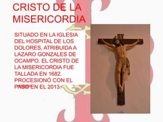 CRISTO DE LA
MISERICORDIA
SITUADO EN LA IGLESIA
DEL HOSPITAL DE LOS
DOLORES, ATRIBUIDA A
LAZARO GONZALES DE
OCAMPO. EL CRISTO DE
LA MISERICORDIA FUE
TALLADA EN 1682.
PROCESIONÓ CON EL
PASO EN EL 2013.
 