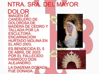 NTRA. SRA. DEL MAYOR
DOLOR
 IMAGEN DE
CANDELERO DE
DOLOROSA DE
MADERA DE CEDRO Y
TALLADA POR LA
ESCULTORA
ENCARNACIÓN
HURTADO MOLINA EN
EL AÑO 2003.
 ES BENDECIDA EL 5
DE ABRÍL DE 2003
POR EL FALLECIDO
PÁRROCO DON
ALEJANDRO.
 LA DIADEMA DORADA
FUE DONADA.
 