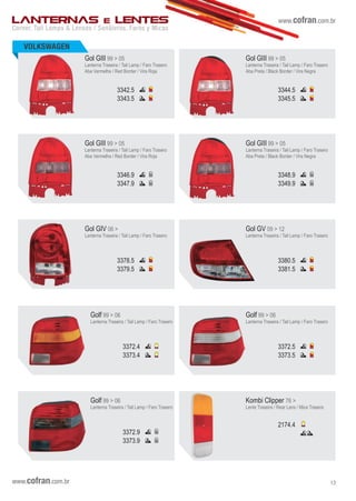 www.cofran.com.br
VOLKSWAGEN
Corner, Tail Lamps & Lenses / Senãleros, Faros y Micas
LANTERNAS E LENTES
Gol GIII 99 > 05
Lanterna Traseira / Tail Lamp / Faro Trasero
Aba Vermelha / Red Border / Vira Roja
3342.5
3343.5
Gol GIII 99 > 05
Lanterna Traseira / Tail Lamp / Faro Trasero
Aba Preta / Black Border / Vira Negra
3344.5
3345.5
Gol GIII 99 > 05
Lanterna Traseira / Tail Lamp / Faro Trasero
Aba Vermelha / Red Border / Vira Roja
3346.9
3347.9
Gol GIII 99 > 05
Lanterna Traseira / Tail Lamp / Faro Trasero
Aba Preta / Black Border / Vira Negra
3348.9
3349.9
Gol GIV 06 >
Lanterna Traseira / Tail Lamp / Faro Trasero
3378.5
3379.5
Gol GV 09 > 12
Lanterna Traseira / Tail Lamp / Faro Trasero
3380.5
3381.5
Golf 99 > 06
Lanterna Traseira / Tail Lamp / Faro Trasero
3372.4
3373.4
Golf 99 > 06
Lanterna Traseira / Tail Lamp / Faro Trasero
3372.5
3373.5
Golf 99 > 06
Lanterna Traseira / Tail Lamp / Faro Trasero
3372.9
3373.9
Kombi Clipper 76 >
Lente Traseira / Rear Lens / Mica Trasera
2174.4
www.cofran.com.br 13
 