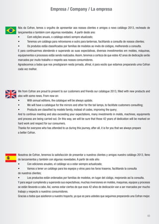Empresa / Company / La empresa
03
Nós da Cofran, temos o orgulho de apresentar aos nossos clientes e amigos o novo catálogo 2013, recheado de
lançamentos e também com algumas novidades. A partir deste ano:
• 	 Com edições anuais, o catálogo estará sempre atualizado;
•	 Teremos um catálogo para retrovisores e outro para lanternas, facilitando a consulta de nossos clientes;
•	 Os produtos estão classificados por famílias de modelos ao invés de códigos, melhorando a consulta.
E para continuarmos atendendo e superando as suas expectativas, diversos investimentos em moldes, máquinas,
equipamentos e processos estão sendo realizados.Assim, teremos a certeza de que estes 42 anos de dedicação serão
marcados por muito trabalho e respeito aos nossos consumidores.
Agradecemos a todos que nos prestigiaram nesta jornada, afinal, é para vocês que estamos preparando uma Cofran
cada vez melhor.
Nosotros de Cofran, tenemos la satisfacción de presentar a nuestros clientes y amigos nuestro catálogo 2013, lleno
de lanzamientos y también con algunas novedades. A partir de este año:
•	 Con ediciones anuales, el catálogo va a estar siempre actualizado;
•	 Vamos a tener un catálogo para los espejos y otros para los faros traseros, facilitando la consulta
de nuestros clientes;
•	 Los productos están ordenados por familias de modelos, en lugar del código, mejorando así la consulta.
Y para seguir cumpliendo y superando sus expectativas,muchas inversiones en moldes,maquinas,equipos y procesos
se están llevando a cabo. Así, vamos estar ciertos de que esos 42 años de dedicación van a ser marcados por mucho
trabajo y respecto a nuestros consumidores.
Gracias a todos que asistieron a nuestro trayecto, ya que es para ustedes que seguimos preparando una Cofran mejor.
We from Cofran are proud to present to our customers and friends our catalogue 2013, filled with new products and
also with some news. From now on:
• 	 With annual editions, the catalogue will be always update;
•	 We will have a catalogue for the mirrors and other for the tail lamps, to facilitate customers consulting;
•	 Products are classified by models family, instead of codes, improving the query;
And to continue meeting and also exceeding your expectations, many investments in molds, machines, equipments
and process are being carried out. On this way, we will be sure that those 42 years of dedication will be marked on
hard work and respect for our consumers.
Thanks for everyone who has attended to us during this journey, after all, it is for you that we always prepare
a better Cofran.
 