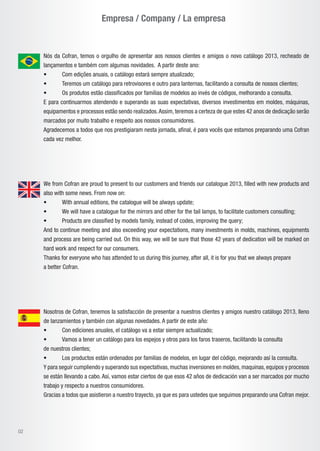 Empresa / Company / La empresa
02
Nós da Cofran, temos o orgulho de apresentar aos nossos clientes e amigos o novo catálogo 2013, recheado de
lançamentos e também com algumas novidades. A partir deste ano:
• 	 Com edições anuais, o catálogo estará sempre atualizado;
•	 Teremos um catálogo para retrovisores e outro para lanternas, facilitando a consulta de nossos clientes;
•	 Os produtos estão classificados por famílias de modelos ao invés de códigos, melhorando a consulta.
E para continuarmos atendendo e superando as suas expectativas, diversos investimentos em moldes, máquinas,
equipamentos e processos estão sendo realizados.Assim, teremos a certeza de que estes 42 anos de dedicação serão
marcados por muito trabalho e respeito aos nossos consumidores.
Agradecemos a todos que nos prestigiaram nesta jornada, afinal, é para vocês que estamos preparando uma Cofran
cada vez melhor.
Nosotros de Cofran, tenemos la satisfacción de presentar a nuestros clientes y amigos nuestro catálogo 2013, lleno
de lanzamientos y también con algunas novedades. A partir de este año:
•	 Con ediciones anuales, el catálogo va a estar siempre actualizado;
•	 Vamos a tener un catálogo para los espejos y otros para los faros traseros, facilitando la consulta
de nuestros clientes;
•	 Los productos están ordenados por familias de modelos, en lugar del código, mejorando así la consulta.
Y para seguir cumpliendo y superando sus expectativas,muchas inversiones en moldes,maquinas,equipos y procesos
se están llevando a cabo. Así, vamos estar ciertos de que esos 42 años de dedicación van a ser marcados por mucho
trabajo y respecto a nuestros consumidores.
Gracias a todos que asistieron a nuestro trayecto, ya que es para ustedes que seguimos preparando una Cofran mejor.
We from Cofran are proud to present to our customers and friends our catalogue 2013, filled with new products and
also with some news. From now on:
• 	 With annual editions, the catalogue will be always update;
•	 We will have a catalogue for the mirrors and other for the tail lamps, to facilitate customers consulting;
•	 Products are classified by models family, instead of codes, improving the query;
And to continue meeting and also exceeding your expectations, many investments in molds, machines, equipments
and process are being carried out. On this way, we will be sure that those 42 years of dedication will be marked on
hard work and respect for our consumers.
Thanks for everyone who has attended to us during this journey, after all, it is for you that we always prepare
a better Cofran.
 