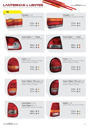 www.cofran.com.br
GM
Chevette 87 > 93
Lanterna Traseira / Tail Lamp / Faro Trasero
3110.4
3111.4
Chevette 87 > 93
Lanterna Traseira / Tail Lamp / Faro Trasero
3110.9
3111.9
Corsa Classic 11 > / Tampa
Lanterna Traseira / Tail Lamp / Faro Trasero
3090.5
3091.5
Corsa Classic 11 > / Canto
Lanterna Traseira / Tail Lamp / Faro Trasero
3092.5
3093.5
3114.9
3115.9
Corsa 94 > 99
Lanterna Traseira / Tail Lamp / Faro Trasero
02 Portas / 02 Doors / 02 Puertas
3114.4
3115.4
Corsa 94 > 99
Lanterna Traseira / Tail Lamp / Faro Trasero
02 Portas / 02 Doors / 02 Puertas
3116.4
3117.4
Corsa / Wagon / Pick -up 96>99
Lanterna Traseira / Tail Lamp / Faro Trasero
04 Portas / 04 Doors / 04 Puertas
Corsa / Wagon / Pick -up 96>99
Lanterna Traseira / Tail Lamp / Faro Trasero
04 Portas / 04 Doors / 04 Puertas
3116.9
3117.9
Corsa Sedan 00 > 02
Corsa Classic 03 > 10
Lanterna Traseira / Tail Lamp / Faro Trasero
3096.9
3097.9
Kadett 89 > 98
Lanterna Traseira / Tail Lamp / Faro Trasero
3118.4
3119.4
Corner, Tail Lamps & Lenses / Senãleros, Faros y Micas
LANTERNAS E LENTES
www.cofran.com.br 07
 