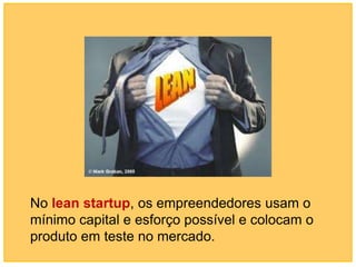 No lean startup, os empreendedores usam o
mínimo capital e esforço possível e colocam o
produto em teste no mercado.
 