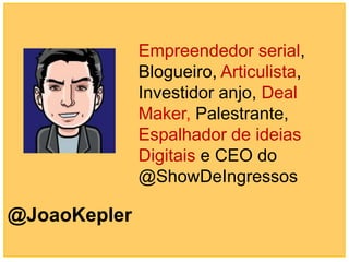 Empreendedor serial,
              Blogueiro, Articulista,
              Investidor anjo, Deal
              Maker, Palestrante,
              Espalhador de ideias
              Digitais e CEO do
              @ShowDeIngressos

@JoaoKepler
 