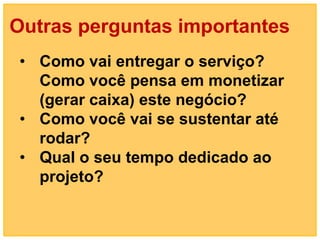 Outras perguntas importantes
 • Como vai entregar o serviço?
   Como você pensa em monetizar
   (gerar caixa) este negócio?
 • Como você vai se sustentar até
   rodar?
 • Qual o seu tempo dedicado ao
   projeto?
 