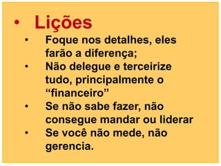 • Lições
 •   Foque nos detalhes, eles
     farão a diferença;
 •   Não delegue e terceirize
     tudo, principalmente o
     “financeiro”
 •   Se não sabe fazer, não
     consegue mandar ou liderar
 •   Se você não mede, não
     gerencia.
 
