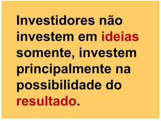 Investidores não
investem em ideias
somente, investem
principalmente na
possibilidade do
resultado.
 