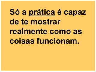 Só a prática é capaz
de te mostrar
realmente como as
coisas funcionam.
 