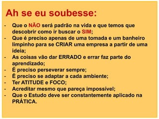 Ah se eu soubesse:
-   Que o NÃO será padrão na vida e que temos que
    descobrir como ir buscar o SIM;
-   Que é preciso apenas de uma tomada e um banheiro
    limpinho para se CRIAR uma empresa a partir de uma
    ideia;
-   As coisas vão dar ERRADO e errar faz parte do
    aprendizado;
-   É preciso perseverar sempre;
-   É preciso se adaptar a cada ambiente;
-   Ter ATITUDE e FOCO;
-   Acreditar mesmo que pareça impossível;
-   Que o Estudo deve ser constantemente aplicado na
    PRÁTICA.
 