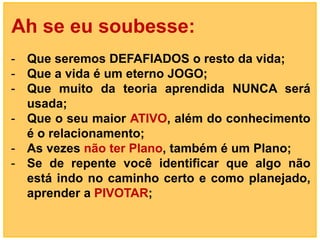 Ah se eu soubesse:
- Que seremos DEFAFIADOS o resto da vida;
- Que a vida é um eterno JOGO;
- Que muito da teoria aprendida NUNCA será
  usada;
- Que o seu maior ATIVO, além do conhecimento
  é o relacionamento;
- As vezes não ter Plano, também é um Plano;
- Se de repente você identificar que algo não
  está indo no caminho certo e como planejado,
  aprender a PIVOTAR;
 
