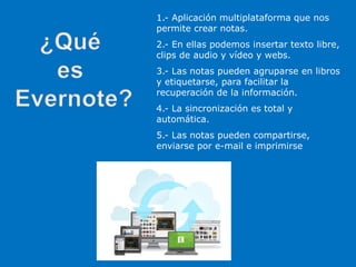 1.- Aplicación multiplataforma que nos
permite crear notas.
2.- En ellas podemos insertar texto libre,
clips de audio y vídeo y webs.
3.- Las notas pueden agruparse en libros
y etiquetarse, para facilitar la
recuperación de la información.
4.- La sincronización es total y
automática.
5.- Las notas pueden compartirse,
enviarse por e-mail e imprimirse
 