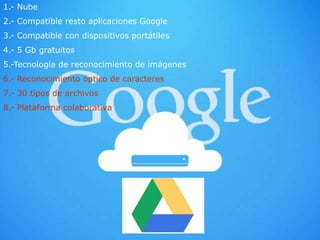 1.- Nube
2.- Compatible resto aplicaciones Google
3.- Compatible con dispositivos portátiles
4.- 5 Gb gratuitos
5.-Tecnología de reconocimiento de imágenes
6.- Reconocimiento óptico de caracteres
7.- 30 tipos de archivos
8.- Plataforma colaborativa
 
