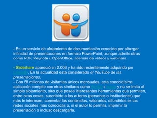 - Es un servicio de alojamiento de documentación conocido por albergar
infinidad de presentaciones en formato PowerPoint, aunque admite otros
como PDF, Keynote u OpenOffice, además de vídeos y webinars.
- Slideshare apareció en 2.006 y ha sido recientemente adquirido por
LinkedIn. En la actualidad está considerado el YouTube de las
presentaciones.
- Con 58 millones de visitantes únicos mensuales, esta conocidísima
aplicación compite con otras similares como Scribd o Issuu y no se limita al
simple alojamiento, sino que posee interesantes herramientas que permiten,
entre otras cosas, suscribirte a los autores (personas o instituciones) que
más te interesen, comentar los contenidos, valorarlos, difundirlos en las
redes sociales más conocidas o, si el autor lo permite, imprimir la
presentación o incluso descargarla.
 