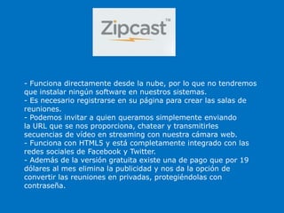 - Funciona directamente desde la nube, por lo que no tendremos
que instalar ningún software en nuestros sistemas.
- Es necesario registrarse en su página para crear las salas de
reuniones.
- Podemos invitar a quien queramos simplemente enviando
la URL que se nos proporciona, chatear y transmitirles
secuencias de vídeo en streaming con nuestra cámara web.
- Funciona con HTML5 y está completamente integrado con las
redes sociales de Facebook y Twitter.
- Además de la versión gratuita existe una de pago que por 19
dólares al mes elimina la publicidad y nos da la opción de
convertir las reuniones en privadas, protegiéndolas con
contraseña.
 
