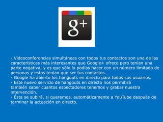 - Videoconferencias simultáneas con todos tus contactos son una de las
características más interesantes que Google+ ofrece pero tenían una
parte negativa, y es que sólo lo podías hacer con un número limitado de
personas y estas tenían que ser tus contactos.
- Google ha abierto los hangouts en directo para todos sus usuarios.
- Este nuevo servicio de hangouts en directo nos permitirá
también saber cuantos espectadores tenemos y grabar nuestra
intervención.
- Ésta se subirá, si queremos, automáticamente a YouTube después de
terminar la actuación en directo.
 