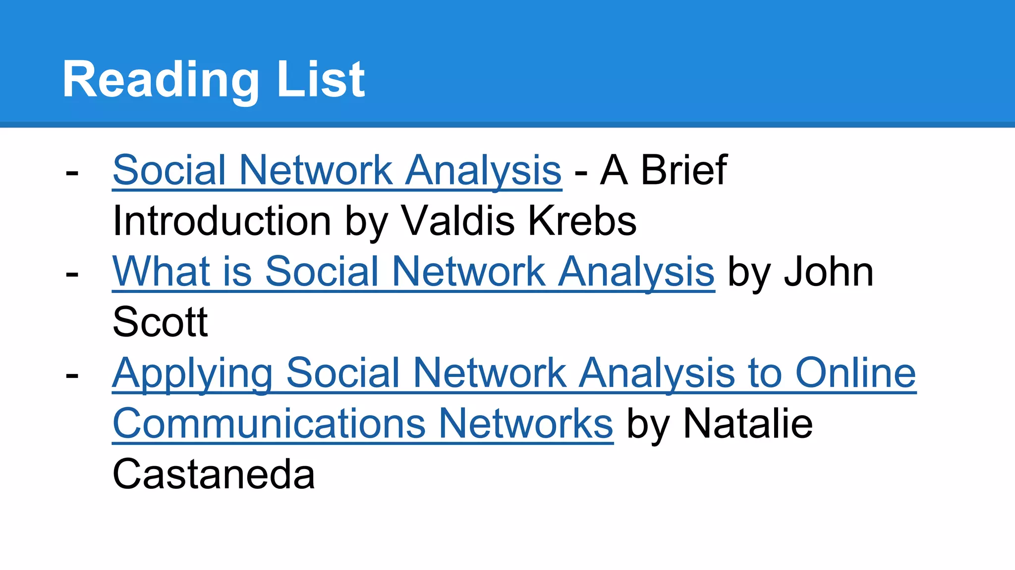 Reading List
- Social Network Analysis - A Brief
Introduction by Valdis Krebs
- What is Social Network Analysis by John
Scott
- Applying Social Network Analysis to Online
Communications Networks by Natalie
Castaneda
 