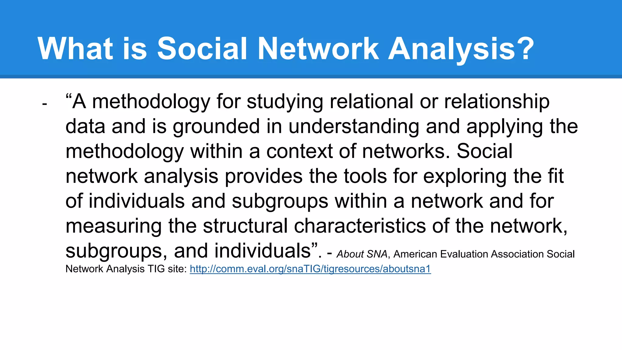 What is Social Network Analysis?
- “A methodology for studying relational or relationship
data and is grounded in understanding and applying the
methodology within a context of networks. Social
network analysis provides the tools for exploring the fit
of individuals and subgroups within a network and for
measuring the structural characteristics of the network,
subgroups, and individuals”. - About SNA, American Evaluation Association Social
Network Analysis TIG site: http://comm.eval.org/snaTIG/tigresources/aboutsna1
 