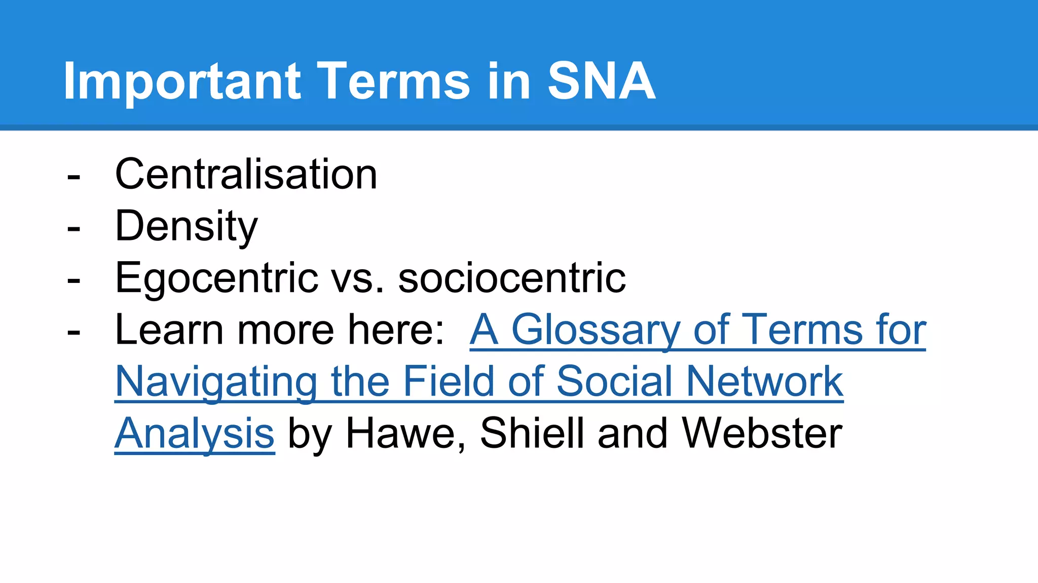 Important Terms in SNA
- Centralisation
- Density
- Egocentric vs. sociocentric
- Learn more here: A Glossary of Terms for
Navigating the Field of Social Network
Analysis by Hawe, Shiell and Webster
 