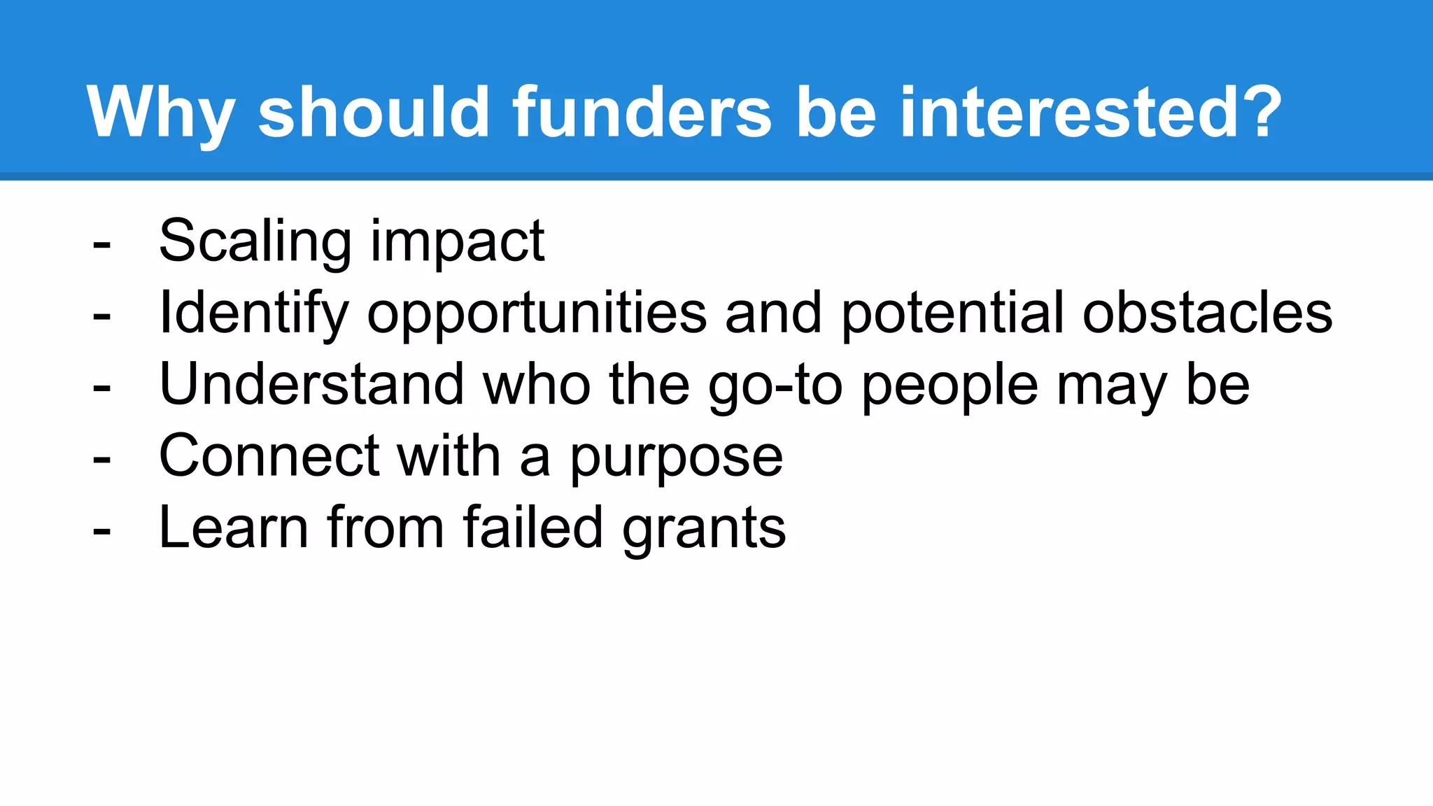 Why should funders be interested?
- Scaling impact
- Identify opportunities and potential obstacles
- Understand who the go-to people may be
- Connect with a purpose
- Learn from failed grants
 
