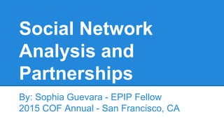Social Network
Analysis and
Partnerships
By: Sophia Guevara - EPIP Fellow
2015 COF Annual - San Francisco, CA
 