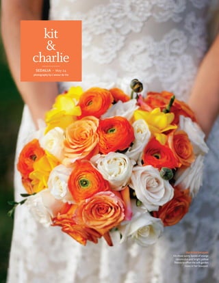 kit
  &
charlie
 Sedalia · May 24
photography by l’amour de Vie




                                            the bridal bouquet
                                Kit chose sunny bursts of orange
                                  ranunculus and bright yellow
                                 freesia to offset the soft garden
                                           roses in her bouquet.
 