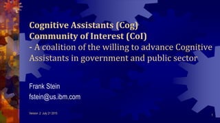Cognitive Assistants (Cog)
Community of Interest (CoI)
- A coalition of the willing to advance Cognitive
Assistants in government and public sector
Frank Stein
fstein@us.ibm.com
Version .2 July 21 2015
1
 
