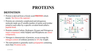 PROTEINS
DEFINITION
• Protein is derived from a Greek word PROTOS which
means ‘the first or the supreme’.
• Proteins are extremely complicated and nitrogenous
molecule made up of variable number of amino acid residue
joined to each other by a specific covalent bond called a
peptide bond.
• Proteins contain Carbon, Hydrogen, Oxygen and Nitrogen as
major components while Sulphur and Phosphorus are minor
components.
• Nitrogen is characteristic of proteins, on an average the
nitrogen content of ordinary proteins is 16% by weight.
• The term protein is generally used a polypeptide containing
more than 50 amino acids.
11/30/2023 3
 