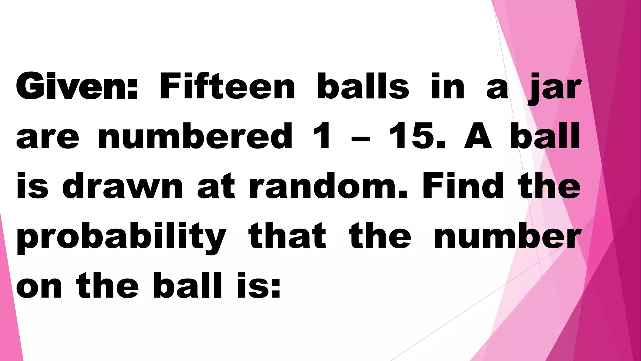 Given: Fifteen balls in a jar
are numbered 1 – 15. A ball
is drawn at random. Find the
probability that the number
on the ball is:
 