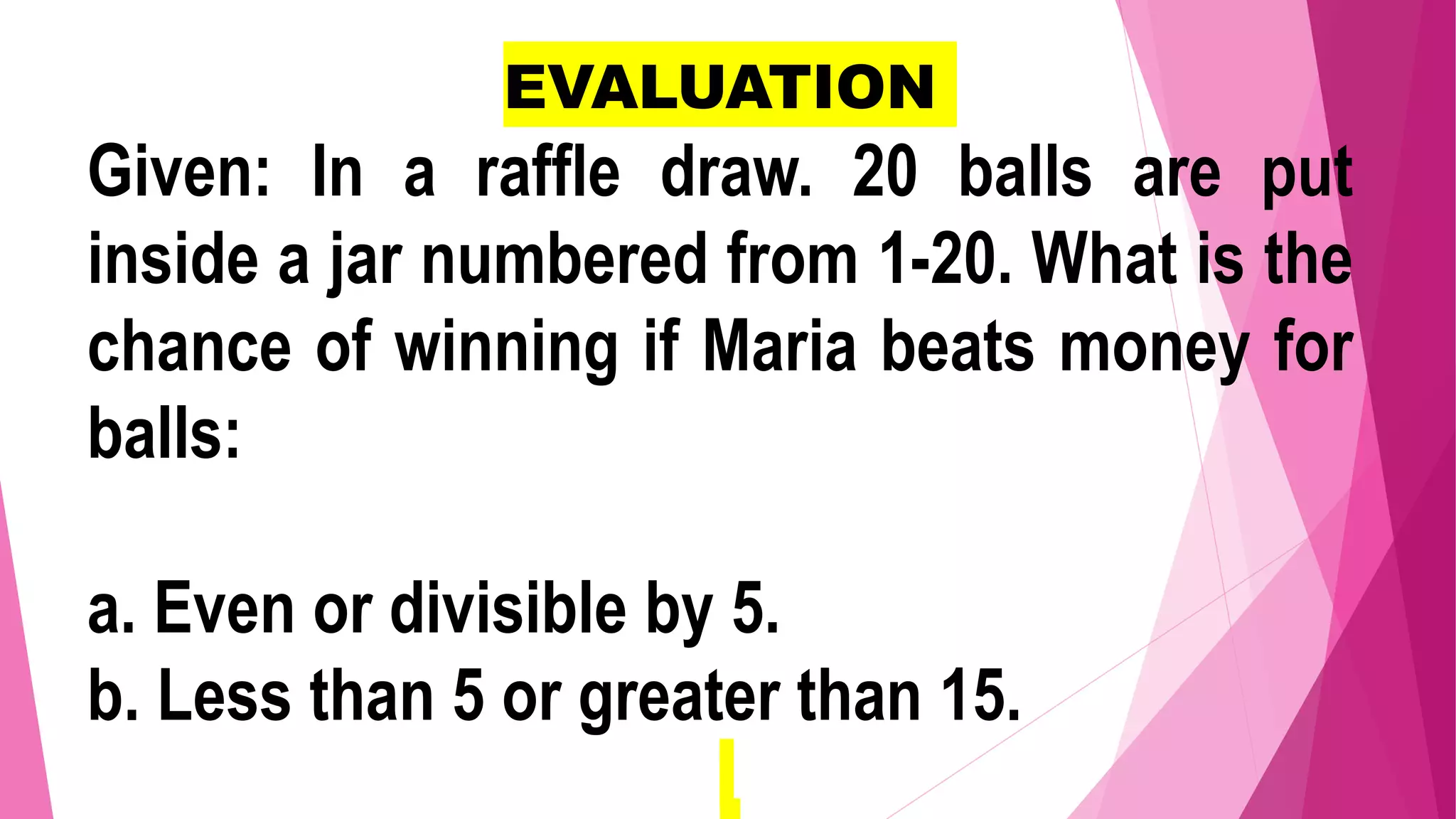 EVALUATION
Given: In a raffle draw. 20 balls are put
inside a jar numbered from 1-20. What is the
chance of winning if Maria beats money for
balls:
a. Even or divisible by 5.
b. Less than 5 or greater than 15.
 