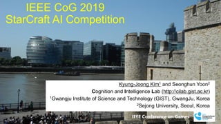 IEEE Conference on Games
IEEE CoG 2019
StarCraft AI Competition
Kyung-Joong Kim1 and Seonghun Yoon2
Cognition and Intelligence Lab (http://cilab.gist.ac.kr)
1Gwangju Institute of Science and Technology (GIST), GwangJu, Korea
2Sejong University, Seoul, Korea
 