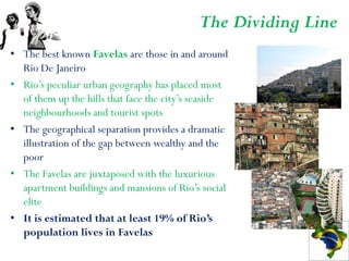 The Dividing Line
• The best known Favelas are those in and around
  Rio De Janeiro
• Rio’s peculiar urban geography has placed most
  of them up the hills that face the city’s seaside
  neighbourhoods and tourist spots
• The geographical separation provides a dramatic
  illustration of the gap between wealthy and the
  poor
• The Favelas are juxtaposed with the luxurious
  apartment buildings and mansions of Rio’s social
  elite
• It is estimated that at least 19% of Rio’s
  population lives in Favelas
 