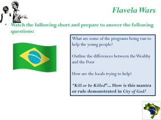 Flavela Wars
• Watch the following short and prepare to answer the following
  questions:
                            What are some of the programs being run to
                            help the young people?

                            Outline the differences between the Wealthy
                            and the Poor

                            How are the locals trying to help?

                            “Kill or be Killed”... How is this mantra
                            or rule demonstrated in City of God?
 
