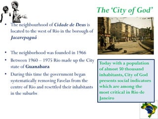 The ‘City of God’
• The neighbourhood of Cidade de Deus is
  located to the west of Rio in the borough of
  Jacarepaguá

• The neighborhood was founded in 1966
• Between 1960 – 1975 Rio made up the City
                                                  Today with a population
  state of Guanabara                              of almost 50 thousand
• During this time the government began           inhabitants, City of God
  systematically removing Favelas from the        presents social indicators
  centre of Rio and resettled their inhabitants   which are among the
  in the suburbs                                  most critical in Rio de
                                                  Janeiro
 