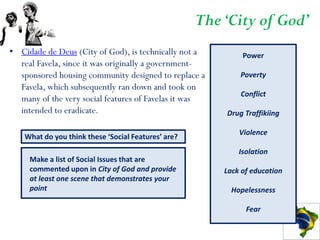 The ‘City of God’
• Cidade de Deus (City of God), is technically not a          Power
  real Favela, since it was originally a government-
  sponsored housing community designed to replace a          Poverty
  Favela, which subsequently ran down and took on
                                                             Conflict
  many of the very social features of Favelas it was
  intended to eradicate.                                 Drug Traffikiing

                                                             Violence
    What do you think these ‘Social Features’ are?
                                                             Isolation
     Make a list of Social Issues that are
     commented upon in City of God and provide           Lack of education
     at least one scene that demonstrates your
     point                                                 Hopelessness

                                                               Fear
 