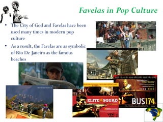 Favelas in Pop Culture
• The City of God and Favelas have been
  used many times in modern pop
  culture
• As a result, the Favelas are as symbolic
  of Rio De Janeiro as the famous
  beaches
 