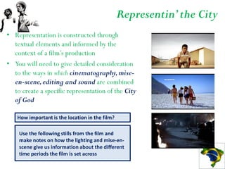 Representin’ the City
• Representation is constructed through
  textual elements and informed by the
  context of a film’s production
• You will need to give detailed consideration
  to the ways in which cinematography, mise-
  en-scene, editing and sound are combined
  to create a specific representation of the City
  of God

    How important is the location in the film?

    Use the following stills from the film and
    make notes on how the lighting and mise-en-
    scene give us information about the different
    time periods the film is set across
 